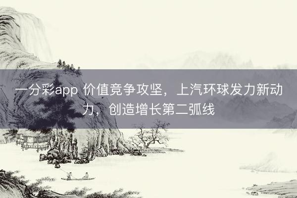 一分彩app 价值竞争攻坚，上汽环球发力新动力，创造增长第二弧线