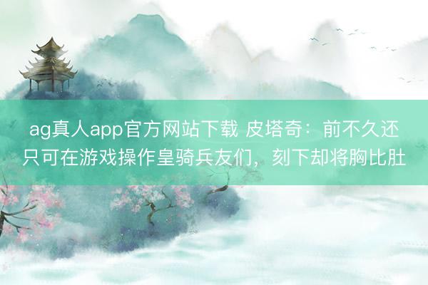 ag真人app官方网站下载 皮塔奇：前不久还只可在游戏操作皇骑兵友们，刻下却将胸比肚