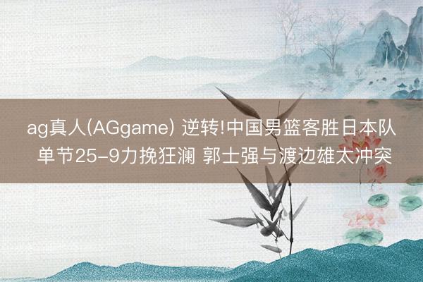 ag真人(AGgame) 逆转!中国男篮客胜日本队 单节25-9力挽狂澜 郭士强与渡边雄太冲突