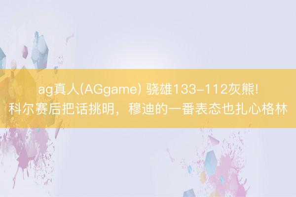 ag真人(AGgame) 骁雄133-112灰熊!科尔赛后把话挑明，穆迪的一番表态也扎心格林