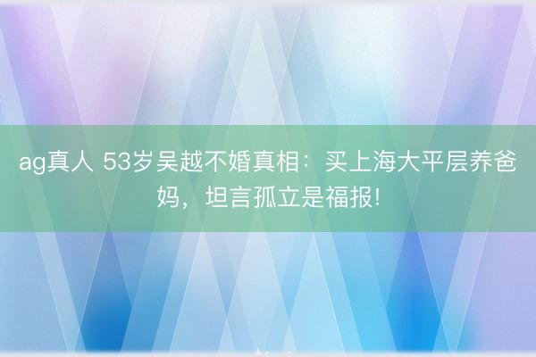 ag真人 53岁吴越不婚真相：买上海大平层养爸妈，坦言孤立是福报!