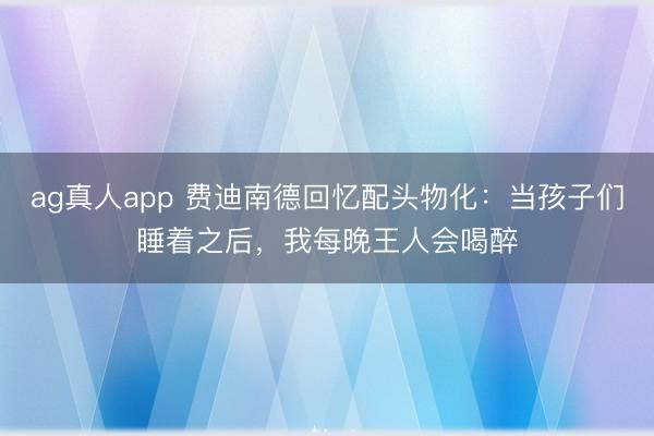ag真人app 费迪南德回忆配头物化：当孩子们睡着之后，我每晚王人会喝醉