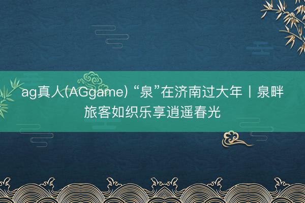 ag真人(AGgame) “泉”在济南过大年丨泉畔旅客如织乐享逍遥春光