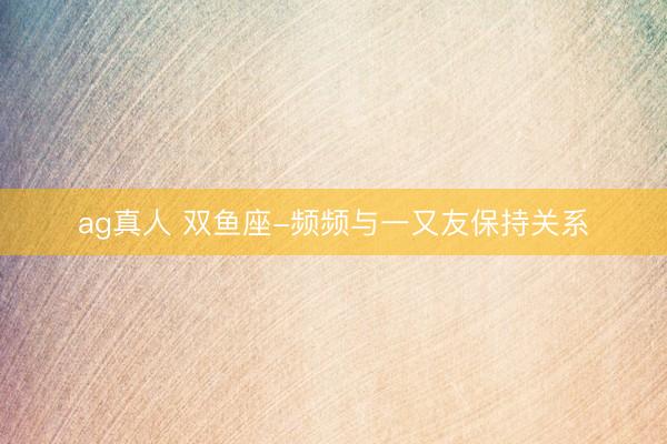 ag真人 双鱼座-频频与一又友保持关系