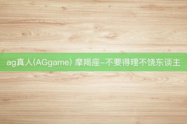 ag真人(AGgame) 摩羯座-不要得理不饶东谈主
