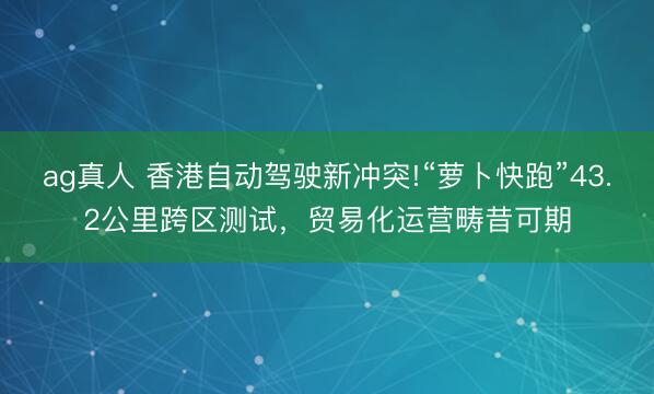 ag真人 香港自动驾驶新冲突!“萝卜快跑”43.2公里跨区测试，贸易化运营畴昔可期