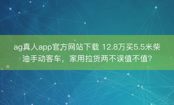 ag真人app官方网站下载 12.8万买5.5米柴油手动客车，家用拉货两不误值不值?