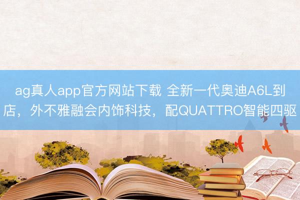 ag真人app官方网站下载 全新一代奥迪A6L到店，外不雅融会内饰科技，配QUATTRO智能四驱