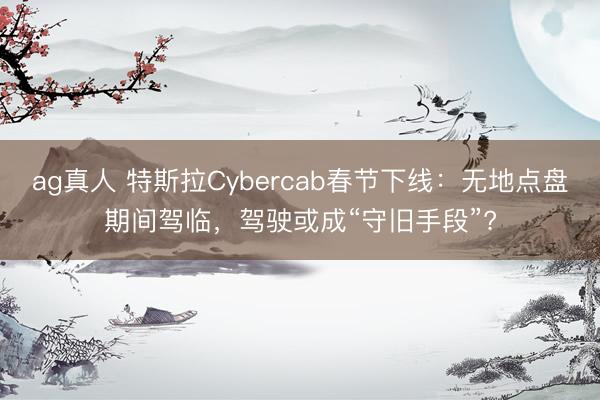 ag真人 特斯拉Cybercab春节下线：无地点盘期间驾临，驾驶或成“守旧手段”?