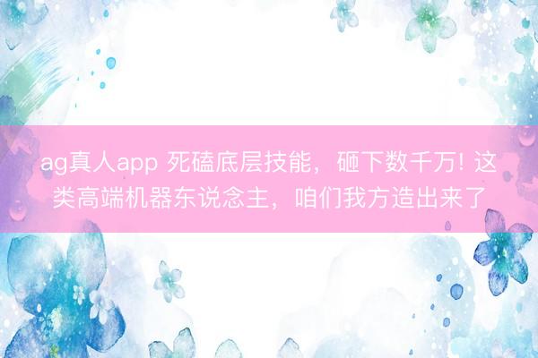 ag真人app 死磕底层技能，砸下数千万! 这类高端机器东说念主，咱们我方造出来了