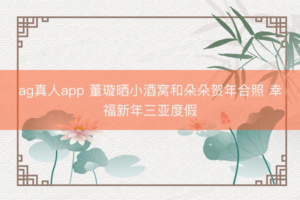 ag真人app 董璇晒小酒窝和朵朵贺年合照 幸福新年三亚度假