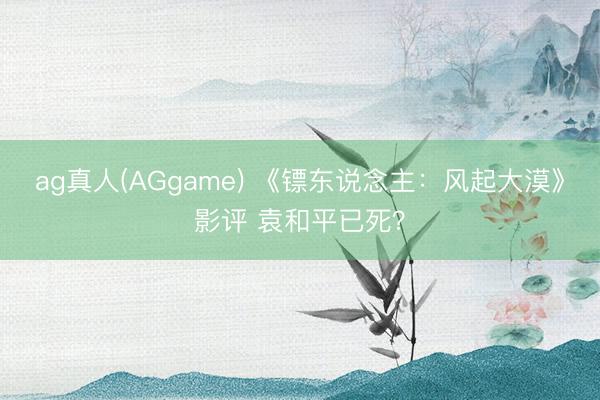 ag真人(AGgame) 《镖东说念主：风起大漠》影评 袁和平已死？