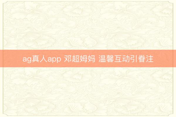 ag真人app 邓超姆妈 温馨互动引眷注