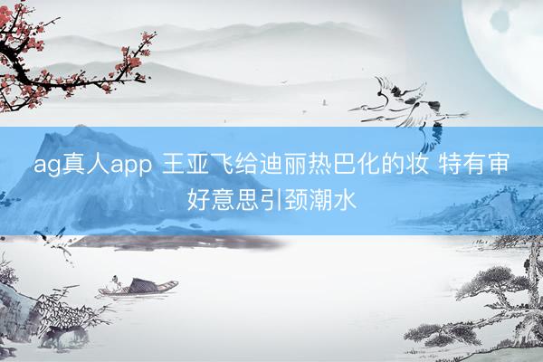 ag真人app 王亚飞给迪丽热巴化的妆 特有审好意思引颈潮水