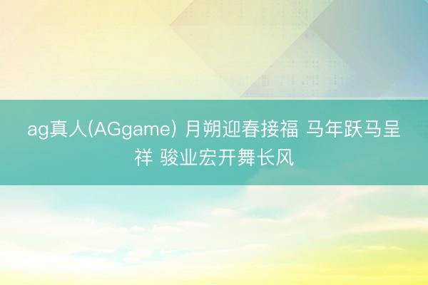 ag真人(AGgame) 月朔迎春接福 马年跃马呈祥 骏业宏开舞长风