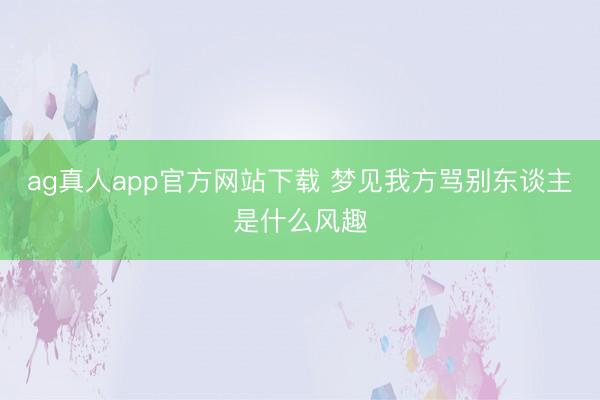 ag真人app官方网站下载 梦见我方骂别东谈主是什么风趣