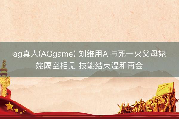 ag真人(AGgame) 刘维用AI与死一火父母姥姥隔空相见 技能结束温和再会