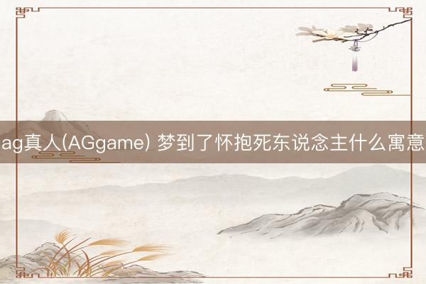 ag真人(AGgame) 梦到了怀抱死东说念主什么寓意