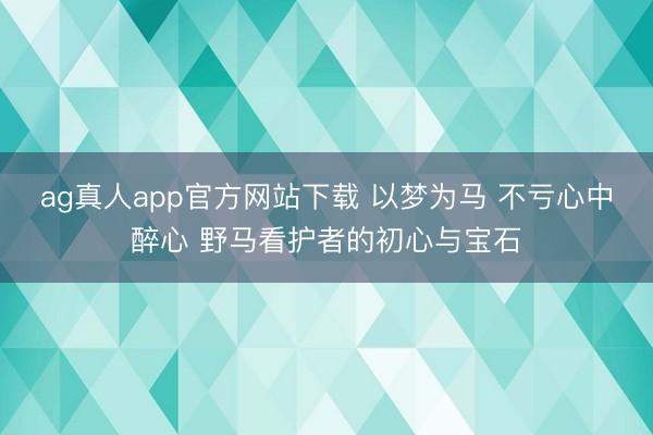 ag真人app官方网站下载 以梦为马 不亏心中醉心 野马看护者的初心与宝石