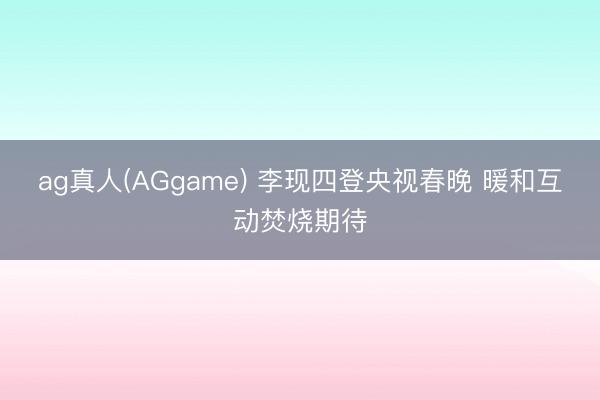 ag真人(AGgame) 李现四登央视春晚 暖和互动焚烧期待