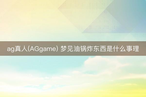 ag真人(AGgame) 梦见油锅炸东西是什么事理