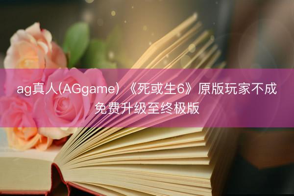 ag真人(AGgame) 《死或生6》原版玩家不成免费升级至终极版