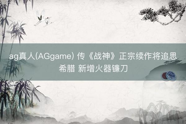 ag真人(AGgame) 传《战神》正宗续作将追思希腊 新增火器镰刀