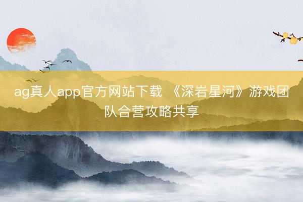 ag真人app官方网站下载 《深岩星河》游戏团队合营攻略共享