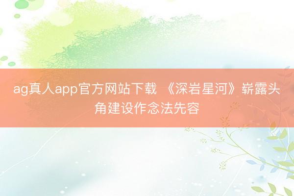 ag真人app官方网站下载 《深岩星河》崭露头角建设作念法先容