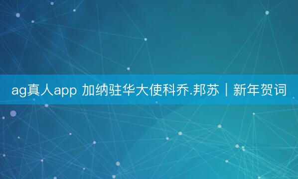 ag真人app 加纳驻华大使科乔.邦苏｜新年贺词