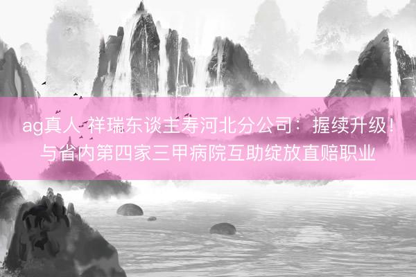 ag真人 祥瑞东谈主寿河北分公司：握续升级！与省内第四家三甲病院互助绽放直赔职业