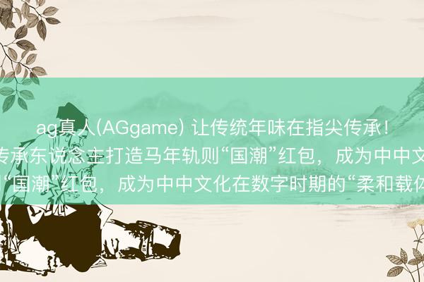ag真人(AGgame) 让传统年味在指尖传承！WPS 365团队联袂非遗传承东说念主打造马年轨则“国潮”红包，成为中中文化在数字时期的“柔和载体”
