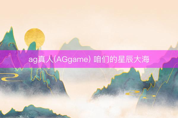 ag真人(AGgame) 咱们的星辰大海