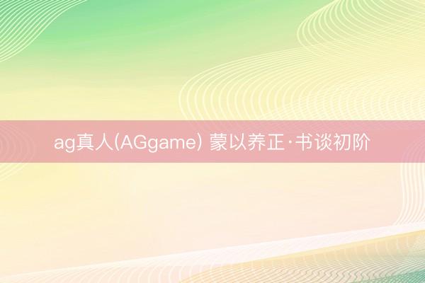 ag真人(AGgame) 蒙以养正·书谈初阶