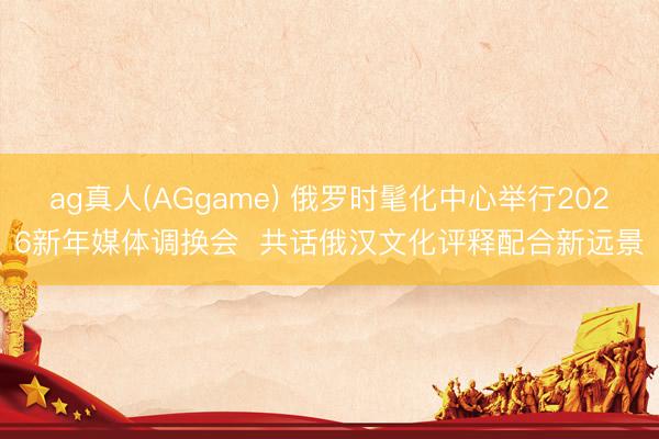 ag真人(AGgame) 俄罗时髦化中心举行2026新年媒体调换会  共话俄汉文化评释配合新远景