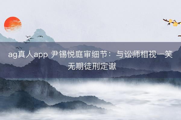 ag真人app 尹锡悦庭审细节：与讼师相视一笑 无期徒刑定谳