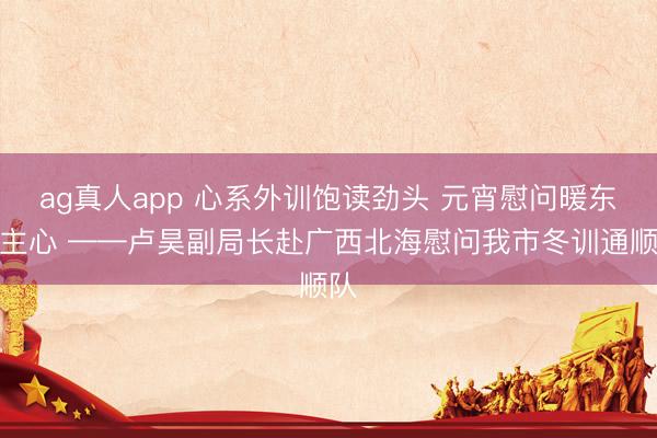 ag真人app 心系外训饱读劲头 元宵慰问暖东谈主心 ——卢昊副局长赴广西北海慰问我市冬训通顺队