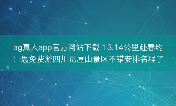 ag真人app官方网站下载 13.14公里赴春约！思免费游四川瓦屋山景区不错安排名程了
