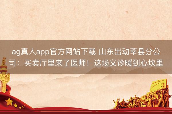 ag真人app官方网站下载 山东出动莘县分公司:买卖厅里来了医师!这场义诊暖到心坎里