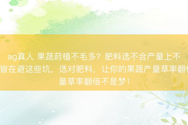 ag真人 果蔬莳植不毛多？肥料选不合产量上不去！大家皆在避这些坑，选对肥料，让你的果蔬产量草率翻倍不是梦！
