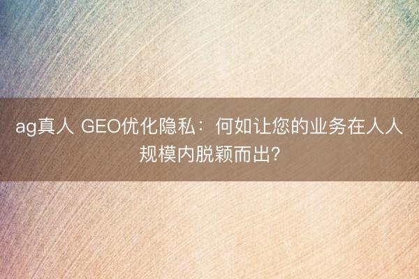 ag真人 GEO优化隐私：何如让您的业务在人人规模内脱颖而出？
