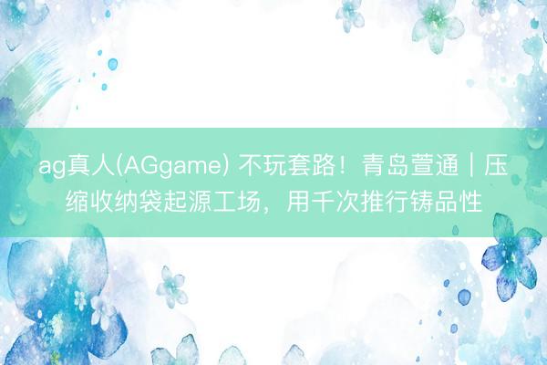 ag真人(AGgame) 不玩套路！青岛萱通｜压缩收纳袋起源工场，用千次推行铸品性