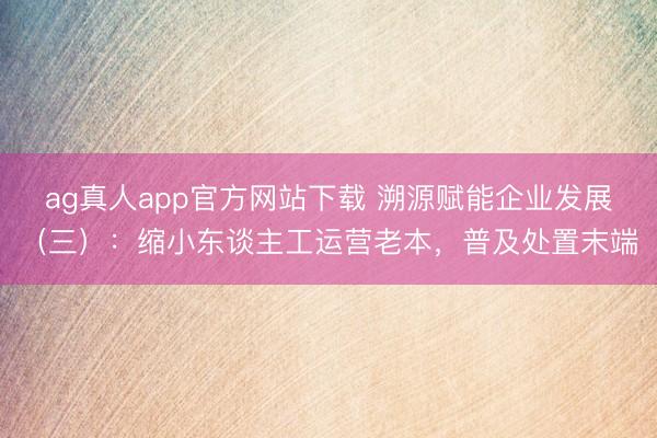 ag真人app官方网站下载 溯源赋能企业发展（三）：缩小东谈主工运营老本，普及处置末端
