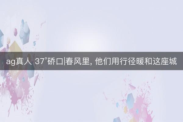 ag真人 37°硚口|春风里， 他们用行径暖和这座城