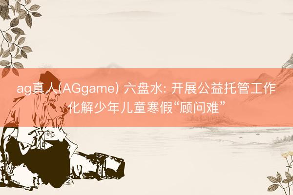 ag真人(AGgame) 六盘水: 开展公益托管工作化解少年儿童寒假“顾问难”