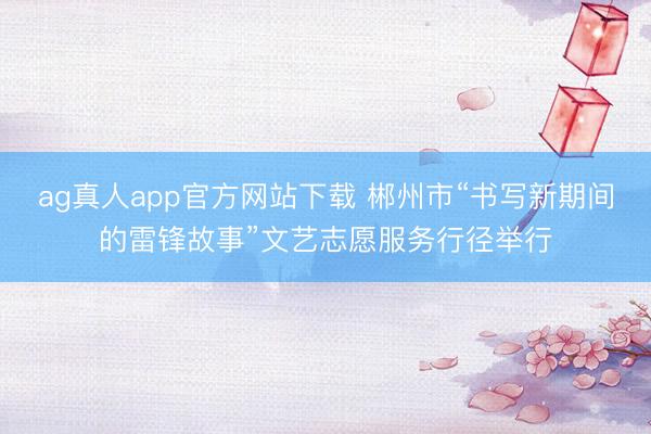 ag真人app官方网站下载 郴州市“书写新期间的雷锋故事”文艺志愿服务行径举行